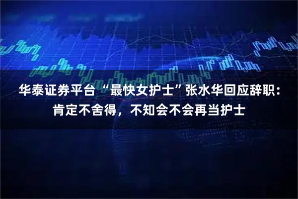 华泰证券平台 “最快女护士”张水华回应辞职：肯定不舍得，不知会不会再当护士