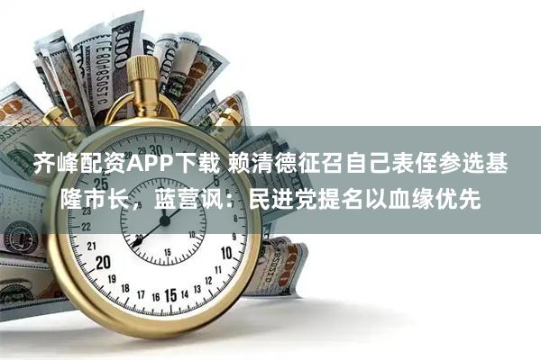 齐峰配资APP下载 赖清德征召自己表侄参选基隆市长，蓝营讽：民进党提名以血缘优先