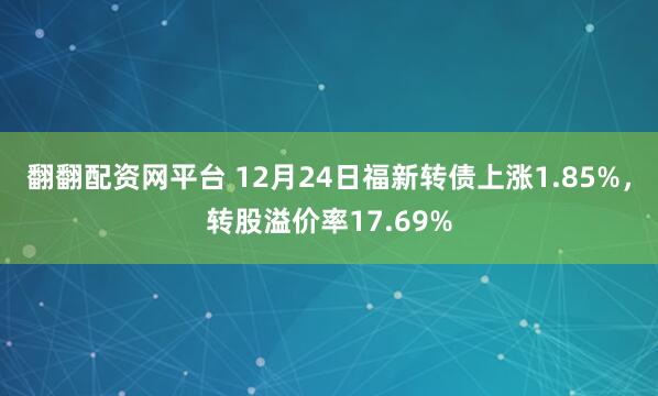 翻翻配资网平台 12月24日福新转债上涨1.85%，转股溢价率17.69%