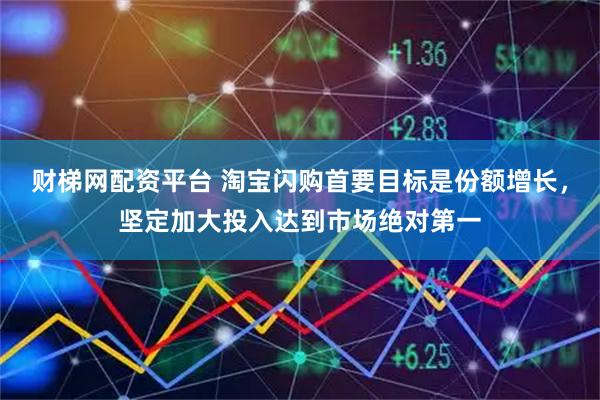 财梯网配资平台 淘宝闪购首要目标是份额增长，坚定加大投入达到市场绝对第一