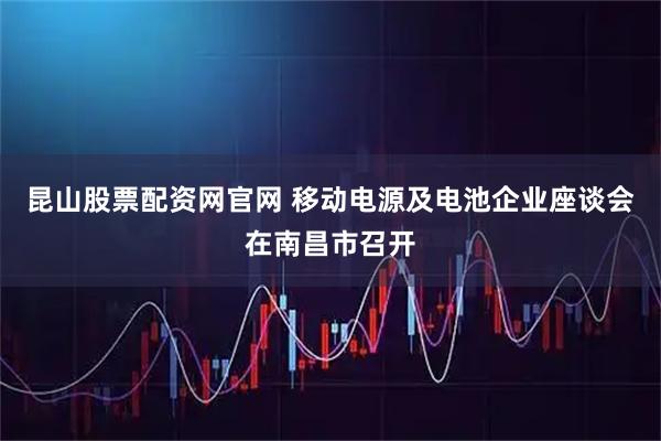 昆山股票配资网官网 移动电源及电池企业座谈会在南昌市召开