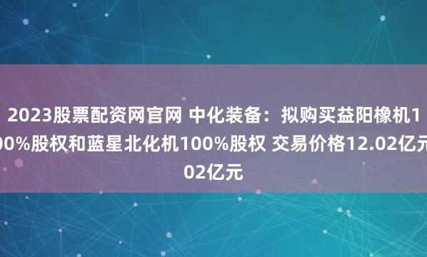 2023股票配资网官网 中化装备：拟购买益阳橡机100%股权和蓝星北化机100%股权 交易价格12.02亿元
