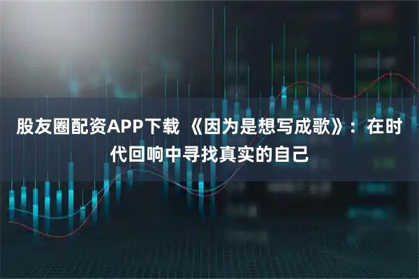 股友圈配资APP下载 《因为是想写成歌》：在时代回响中寻找真实的自己
