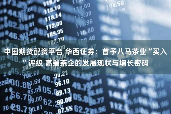 中国期货配资平台 华西证券：首予八马茶业“买入”评级 高端茶企的发展现状与增长密码