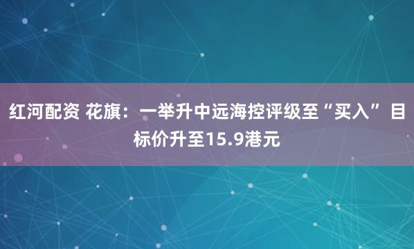 红河配资 花旗：一举升中远海控评级至“买入” 目标价升至15.9港元