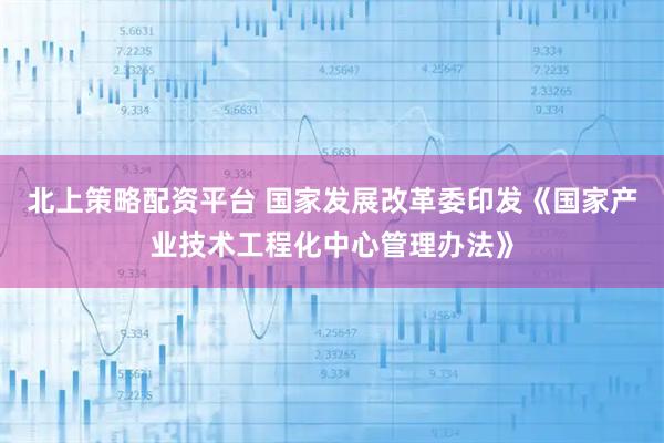 北上策略配资平台 国家发展改革委印发《国家产业技术工程化中心管理办法》