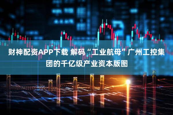 财神配资APP下载 解码“工业航母”广州工控集团的千亿级产业资本版图