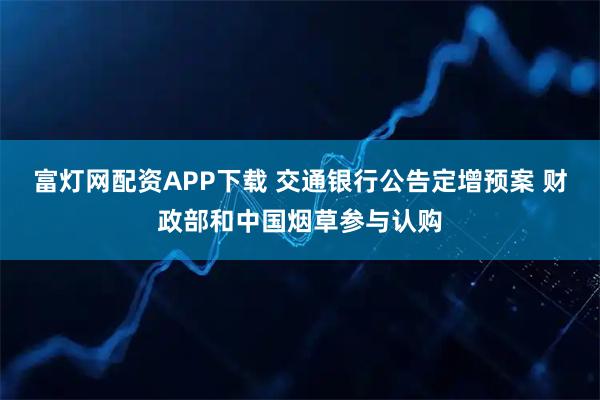 富灯网配资APP下载 交通银行公告定增预案 财政部和中国烟草参与认购