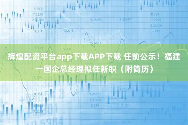 辉煌配资平台app下载APP下载 任前公示！福建一国企总经理拟任新职（附简历）