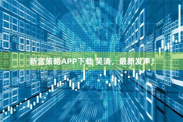 新富策略APP下载 吴清，最新发声！