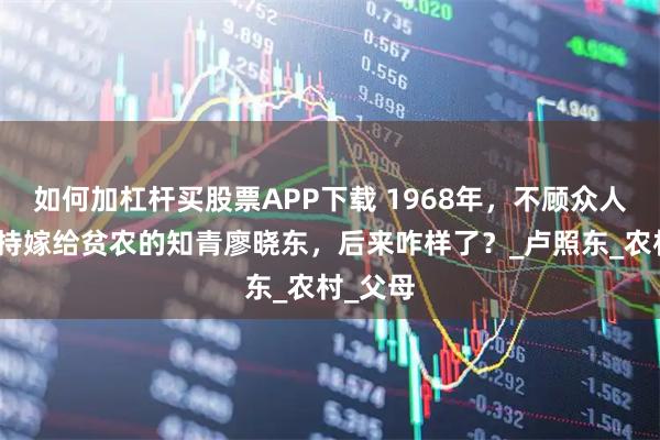 如何加杠杆买股票APP下载 1968年，不顾众人反对坚持嫁给贫农的知青廖晓东，后来咋样了？_卢照东_农村_父母