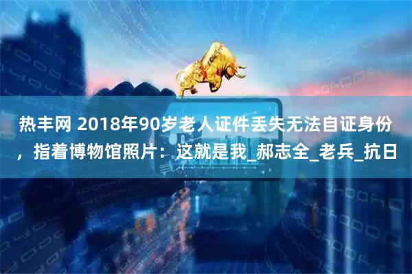 热丰网 2018年90岁老人证件丢失无法自证身份，指着博物馆照片：这就是我_郝志全_老兵_抗日