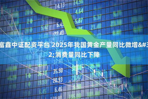 富鑫中证配资平台 2025年我国黄金产量同比微增 消费量同比下降