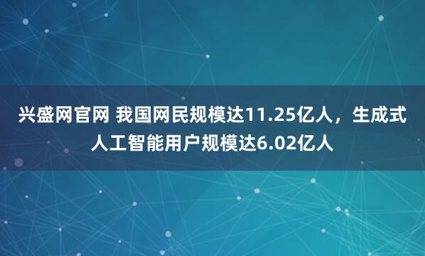 兴盛网官网 我国网民规模达11.25亿人，生成式人工智能用户规模达6.02亿人