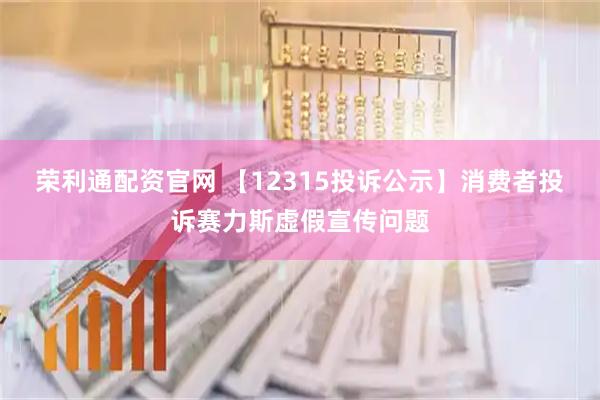 荣利通配资官网 【12315投诉公示】消费者投诉赛力斯虚假宣传问题