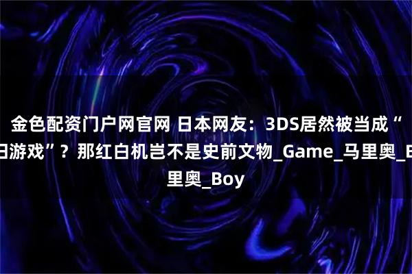 金色配资门户网官网 日本网友：3DS居然被当成“怀旧游戏”？那红白机岂不是史前文物_Game_马里奥_Boy