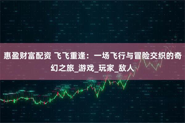 惠盈财富配资 飞飞重逢：一场飞行与冒险交织的奇幻之旅_游戏_玩家_敌人