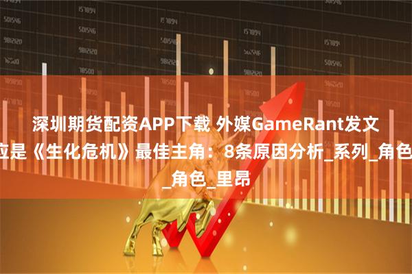 深圳期货配资APP下载 外媒GameRant发文吉尔应是《生化危机》最佳主角：8条原因分析_系列_角色_里昂