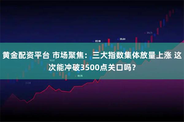黄金配资平台 市场聚焦：三大指数集体放量上涨 这次能冲破3500点关口吗？
