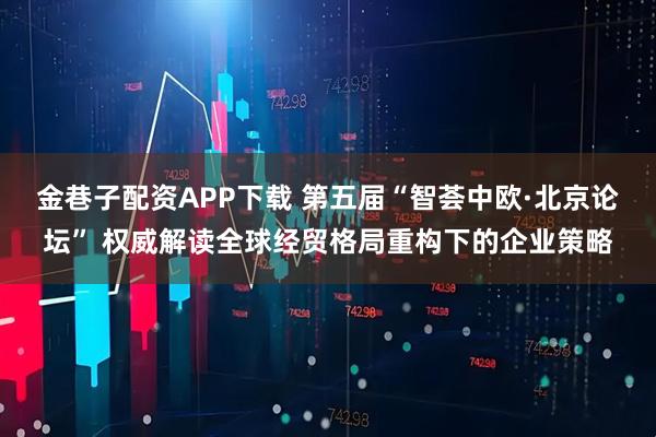 金巷子配资APP下载 第五届“智荟中欧·北京论坛” 权威解读全球经贸格局重构下的企业策略