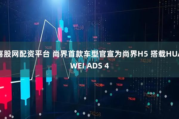 喜股网配资平台 尚界首款车型官宣为尚界H5 搭载HUAWEI ADS 4