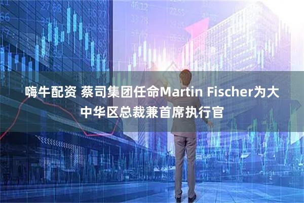 嗨牛配资 蔡司集团任命Martin Fischer为大中华区总裁兼首席执行官