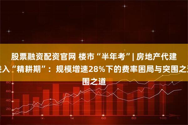 股票融资配资官网 楼市“半年考”| 房地产代建进入“精耕期”：规模增速28%下的费率困局与突围之道