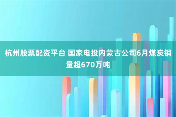 杭州股票配资平台 国家电投内蒙古公司6月煤炭销量超670万吨
