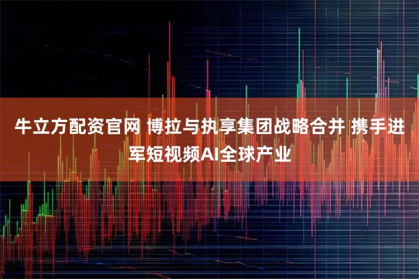 牛立方配资官网 博拉与执享集团战略合并 携手进军短视频AI全球产业