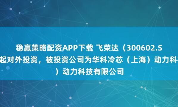 稳赢策略配资APP下载 飞荣达（300602.SZ）新增一起对外投资，被投资公司为华科冷芯（上海）动力科技有限公司