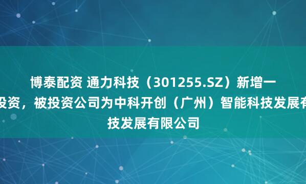 博泰配资 通力科技（301255.SZ）新增一起对外投资，被投资公司为中科开创（广州）智能科技发展有限公司