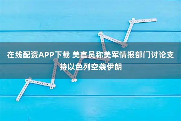 在线配资APP下载 美官员称美军情报部门讨论支持以色列空袭伊朗