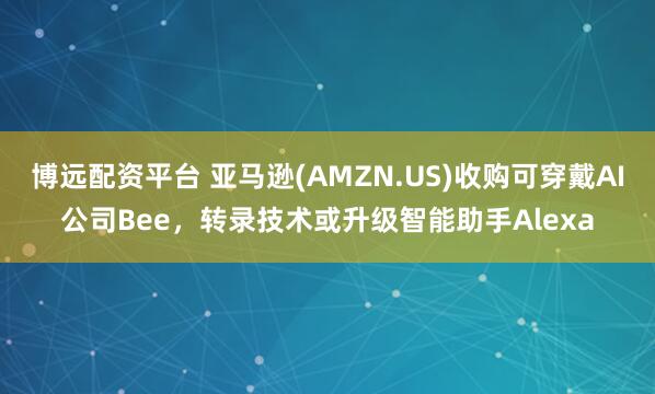 博远配资平台 亚马逊(AMZN.US)收购可穿戴AI公司Bee，转录技术或升级智能助手Alexa