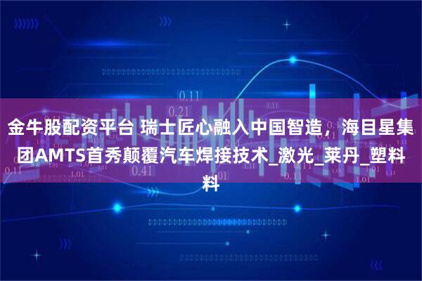 金牛股配资平台 瑞士匠心融入中国智造，海目星集团AMTS首秀颠覆汽车焊接技术_激光_莱丹_塑料
