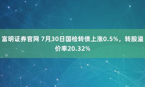 富明证券官网 7月30日国检转债上涨0.5%，转股溢价率20.32%