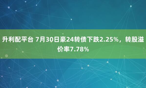 升利配平台 7月30日豪24转债下跌2.25%，转股溢价率7.78%
