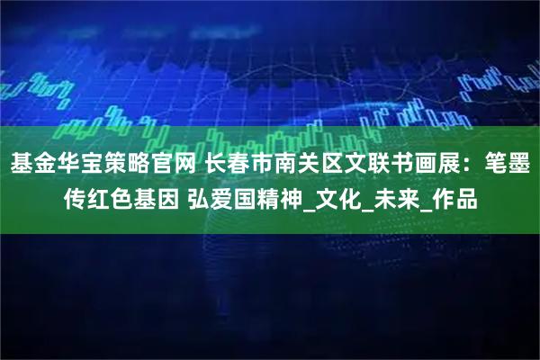基金华宝策略官网 长春市南关区文联书画展：笔墨传红色基因 弘爱国精神_文化_未来_作品