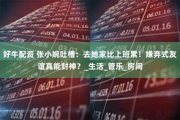 好牛配资 张小婉吐槽：去她家比上班累！嫌弃式友谊真能封神？_生活_管乐_房间