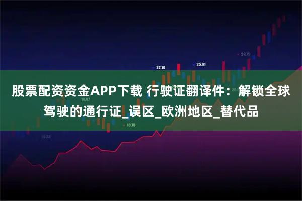 股票配资资金APP下载 行驶证翻译件：解锁全球驾驶的通行证_误区_欧洲地区_替代品