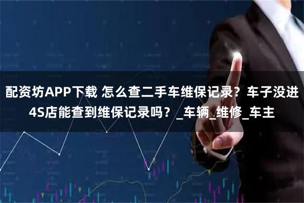 配资坊APP下载 怎么查二手车维保记录？车子没进4S店能查到维保记录吗？_车辆_维修_车主