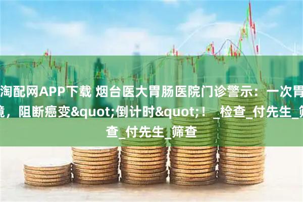 淘配网APP下载 烟台医大胃肠医院门诊警示：一次胃肠镜，阻断癌变"倒计时"！_检查_付先生_筛查