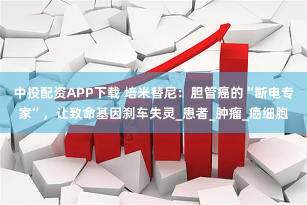 中投配资APP下载 培米替尼：胆管癌的“断电专家”，让致命基因刹车失灵_患者_肿瘤_癌细胞