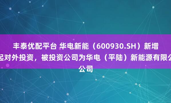 丰泰优配平台 华电新能（600930.SH）新增一起对外投资，被投资公司为华电（平陆）新能源有限公司