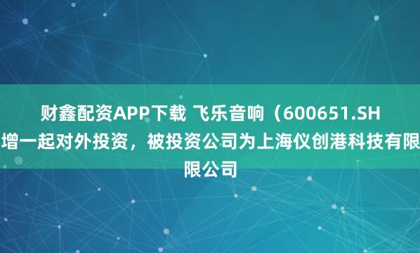 财鑫配资APP下载 飞乐音响（600651.SH）新增一起对外投资，被投资公司为上海仪创港科技有限公司