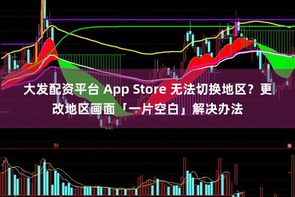 大发配资平台 App Store 无法切换地区？更改地区画面「一片空白」解决办法