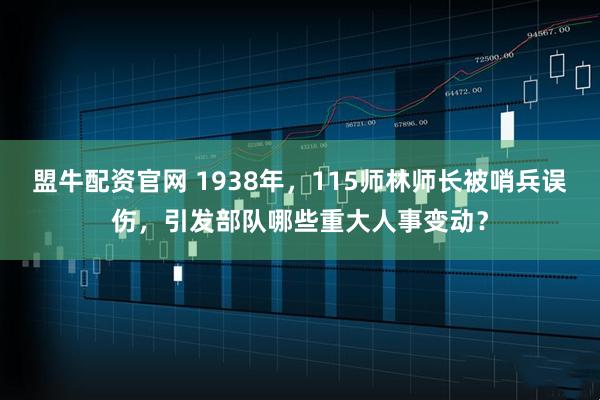 盟牛配资官网 1938年，115师林师长被哨兵误伤，引发部队哪些重大人事变动？